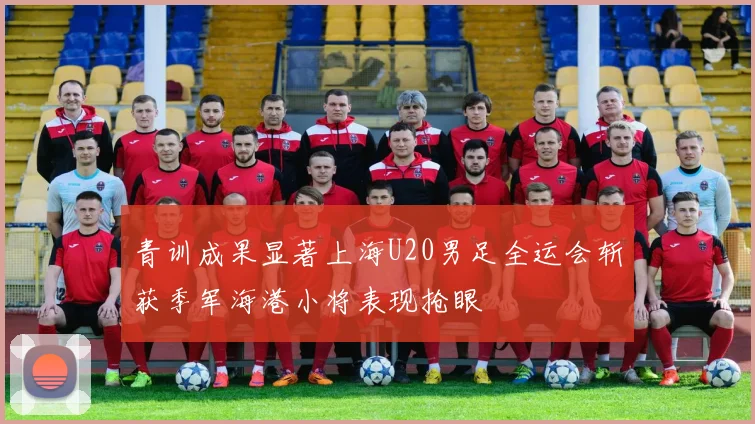 青训成果显著上海U20男足全运会斩获季军海港小将表现抢眼