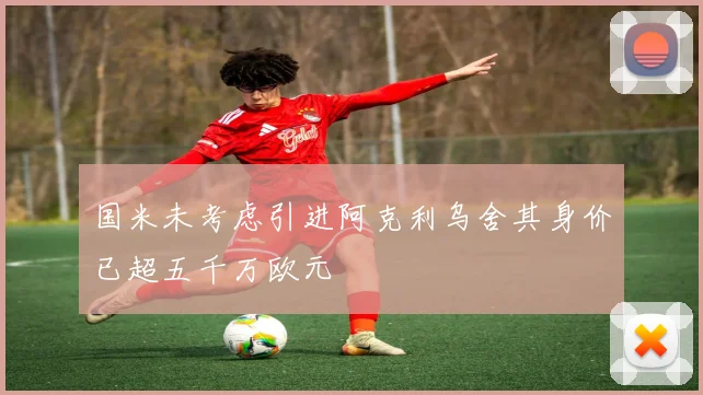 国米未考虑引进阿克利乌舍其身价已超五千万欧元