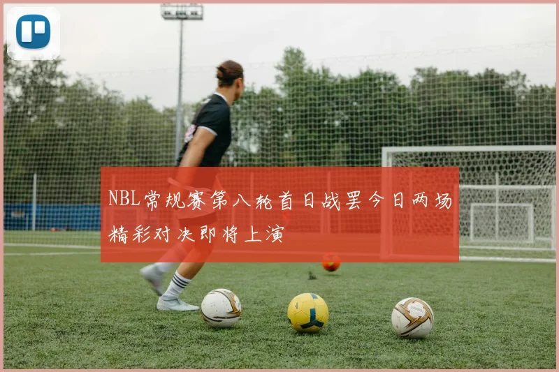 NBL常规赛第八轮首日战罢今日两场精彩对决即将上演