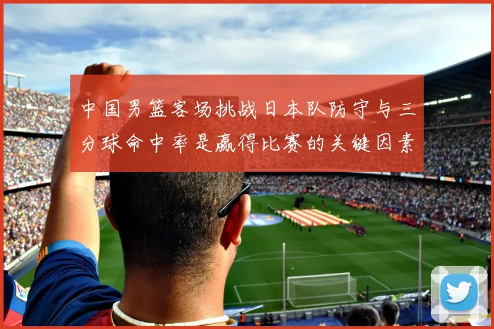 中国男篮客场挑战日本队防守与三分球命中率是赢得比赛的关键因素