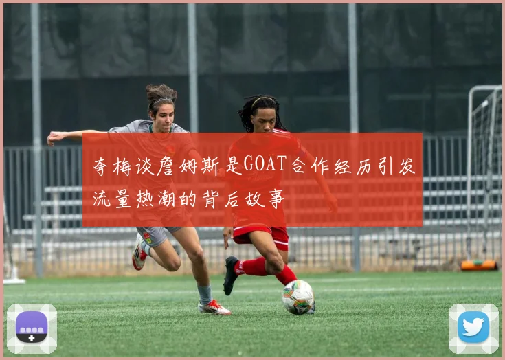 夸梅谈詹姆斯是GOAT合作经历引发流量热潮的背后故事
