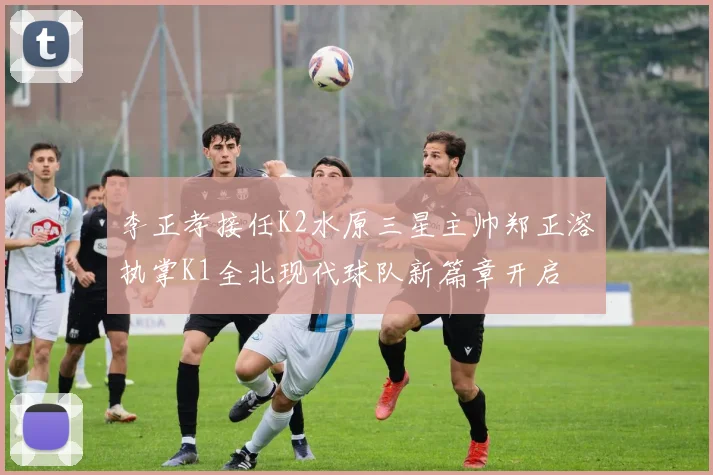 李正孝接任K2水原三星主帅郑正溶执掌K1全北现代球队新篇章开启