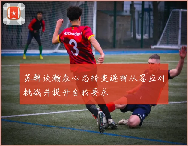 苏群谈瀚森心态转变逐渐从容应对挑战并提升自我要求
