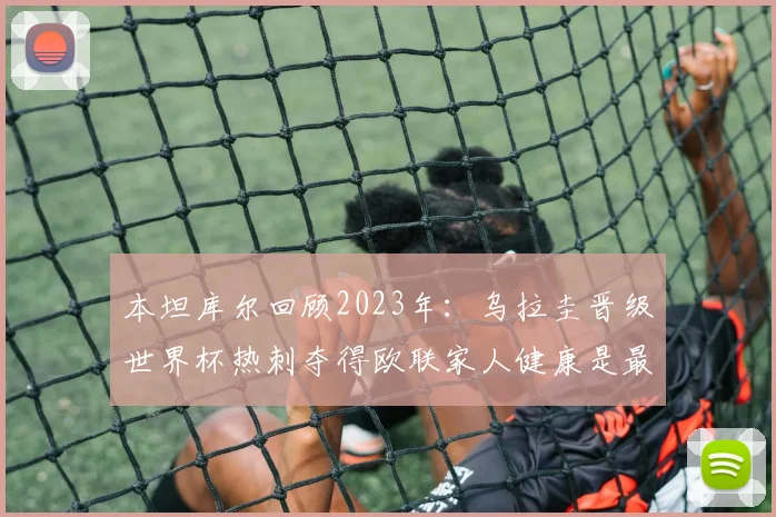 本坦库尔回顾2023年：乌拉圭晋级世界杯热刺夺得欧联家人健康是最大幸福