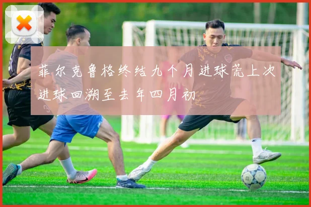菲尔克鲁格终结九个月进球荒上次进球回溯至去年四月初
