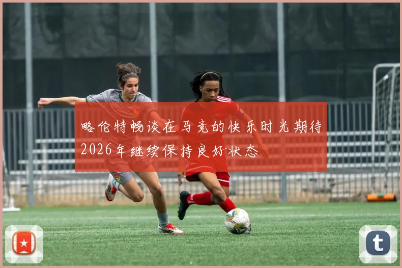 略伦特畅谈在马竞的快乐时光期待2026年继续保持良好状态