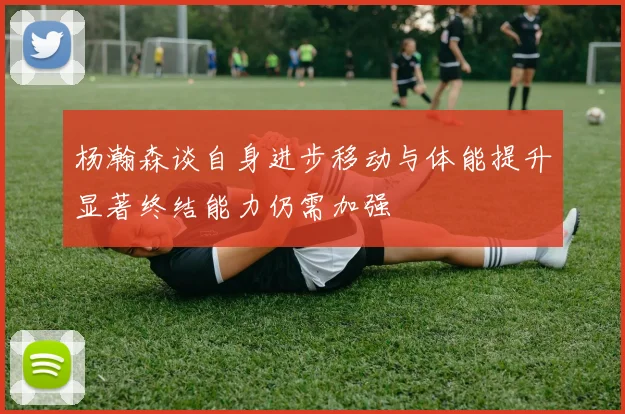 杨瀚森谈自身进步移动与体能提升显著终结能力仍需加强