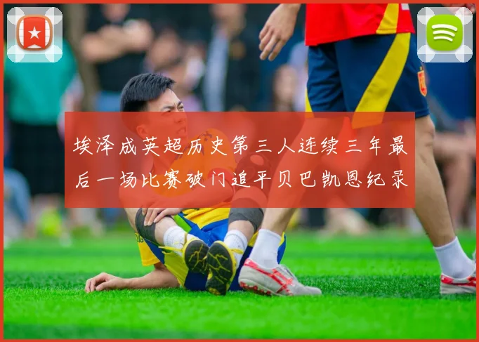 埃泽成英超历史第三人连续三年最后一场比赛破门追平贝巴凯恩纪录