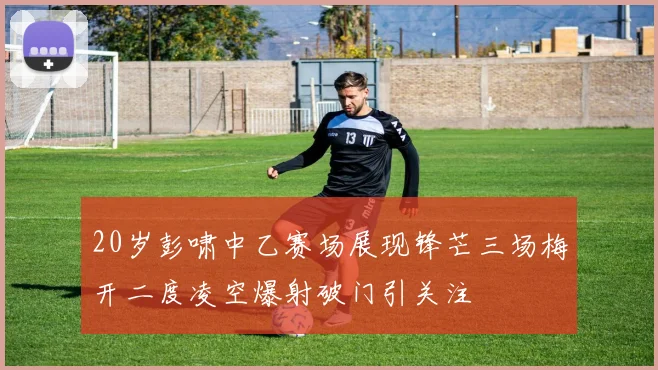 20岁彭啸中乙赛场展现锋芒三场梅开二度凌空爆射破门引关注