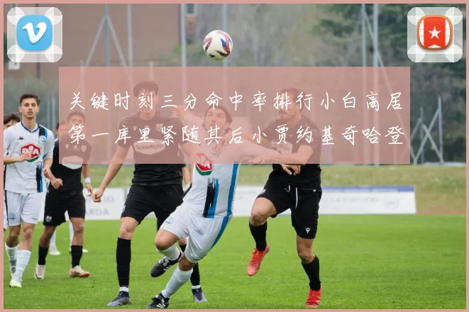 关键时刻三分命中率排行小白高居第一库里紧随其后小贾约基奇哈登表现不俗