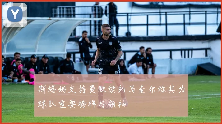 斯塔姆支持曼联续约马奎尔称其为球队重要榜样与领袖