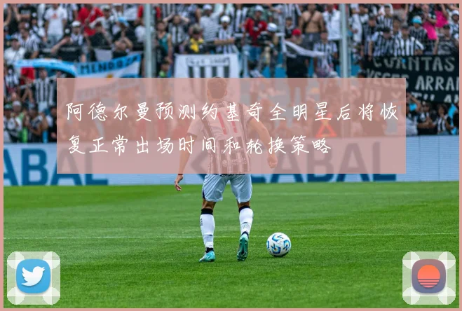阿德尔曼预测约基奇全明星后将恢复正常出场时间和轮换策略