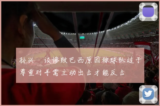 孙兴慜谈惨败巴西原因称球队过于尊重对手需主动出击才能反击