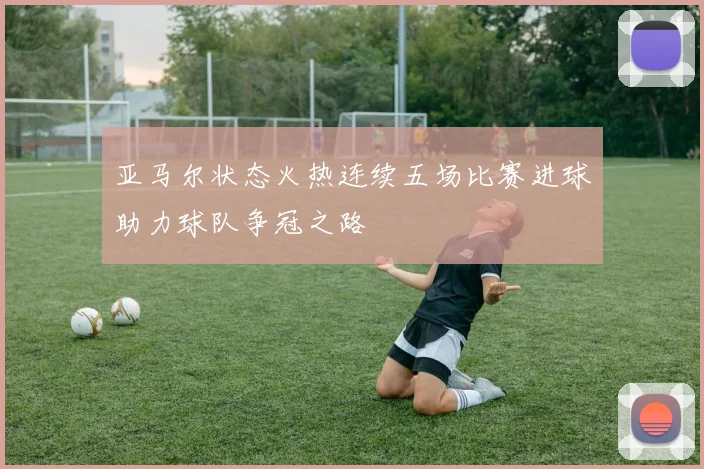 亚马尔状态火热连续五场比赛进球助力球队争冠之路
